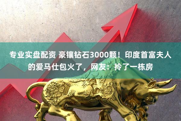 专业实盘配资 豪镶钻石3000颗！印度首富夫人的爱马仕包火了，网友：拎了一栋房
