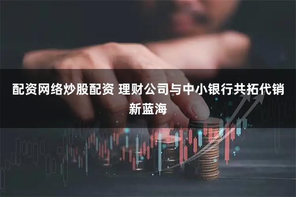 配资网络炒股配资 理财公司与中小银行共拓代销新蓝海