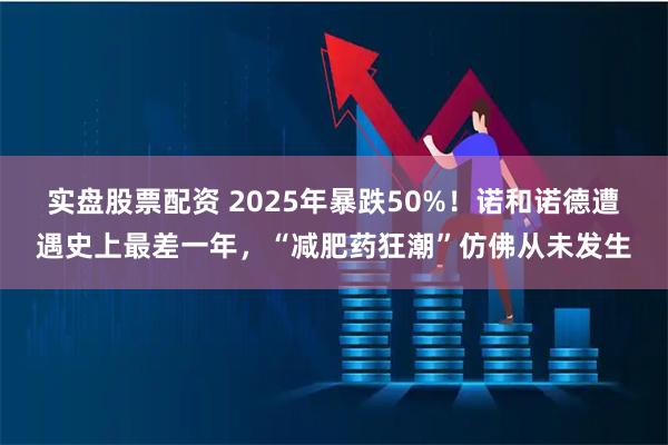 实盘股票配资 2025年暴跌50%！诺和诺德遭遇史上最差一年，“减肥药狂潮”仿佛从未发生