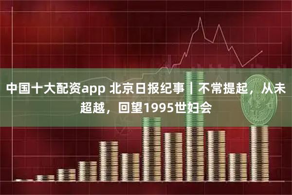 中国十大配资app 北京日报纪事|不常提起,从未超越,回望1995世妇会
