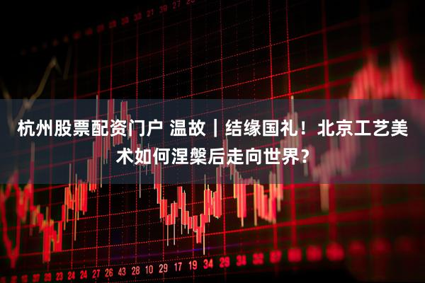 杭州股票配资门户 温故｜结缘国礼！北京工艺美术如何涅槃后走向世界？