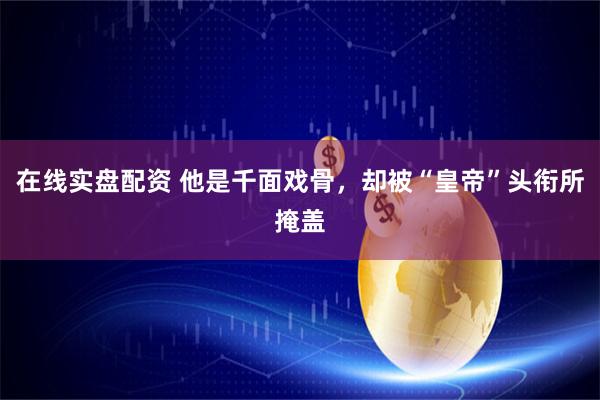 在线实盘配资 他是千面戏骨,却被“皇帝”头衔所掩盖
