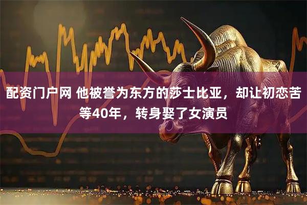 配资门户网 他被誉为东方的莎士比亚，却让初恋苦等40年，转身娶了女演员