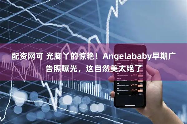 配资网可 光脚丫的惊艳！Angelababy早期广告照曝光，这自然美太绝了