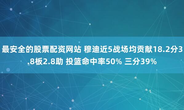 最安全的股票配资网站 穆迪近5战场均贡献18.2分3.8板2.8助 投篮命中率50% 三分39%