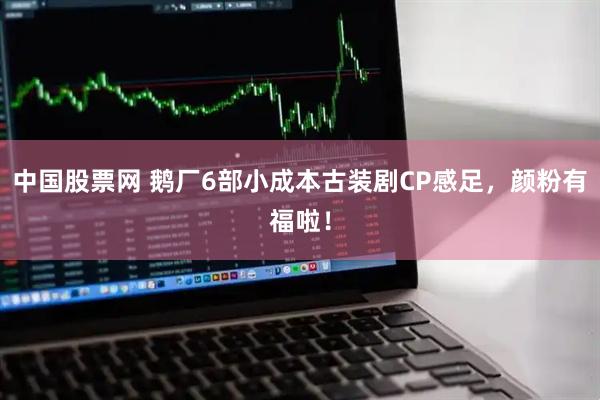 中国股票网 鹅厂6部小成本古装剧CP感足,颜粉有福啦!