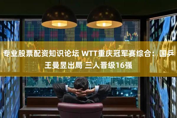专业股票配资知识论坛 WTT重庆冠军赛综合：国乒王曼昱出局 三人晋级16强