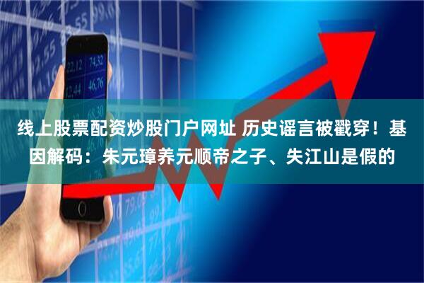 线上股票配资炒股门户网址 历史谣言被戳穿！基因解码：朱元璋养元顺帝之子、失江山是假的