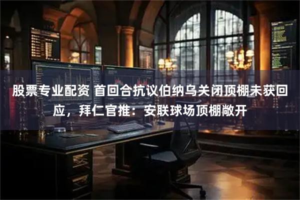 股票专业配资 首回合抗议伯纳乌关闭顶棚未获回应，拜仁官推：安联球场顶棚敞开