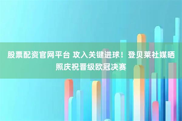 股票配资官网平台 攻入关键进球！登贝莱社媒晒照庆祝晋级欧冠决赛