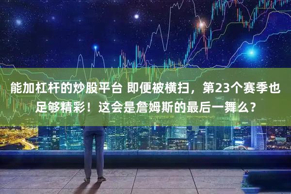 能加杠杆的炒股平台 即便被横扫，第23个赛季也足够精彩！这会是詹姆斯的最后一舞么？