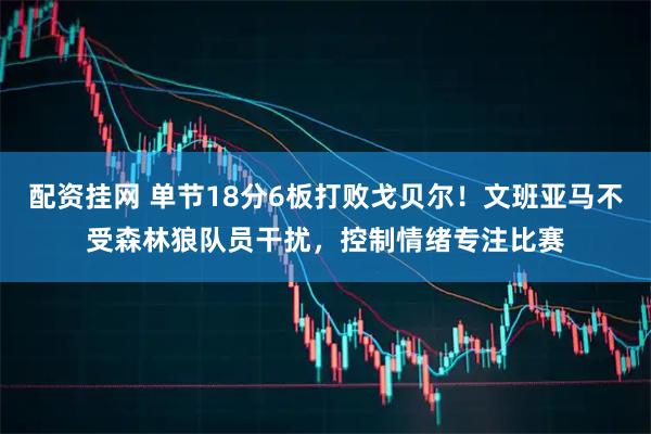 配资挂网 单节18分6板打败戈贝尔！文班亚马不受森林狼队员干扰，控制情绪专注比赛