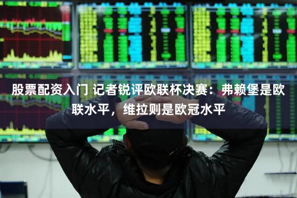 股票配资入门 记者锐评欧联杯决赛：弗赖堡是欧联水平，维拉则是欧冠水平