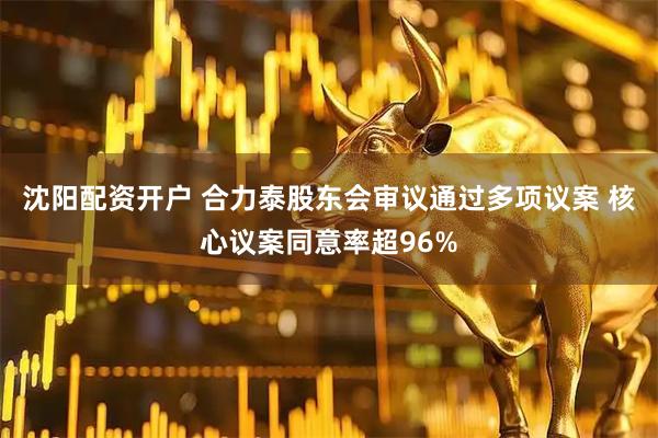 沈阳配资开户 合力泰股东会审议通过多项议案 核心议案同意率超96%