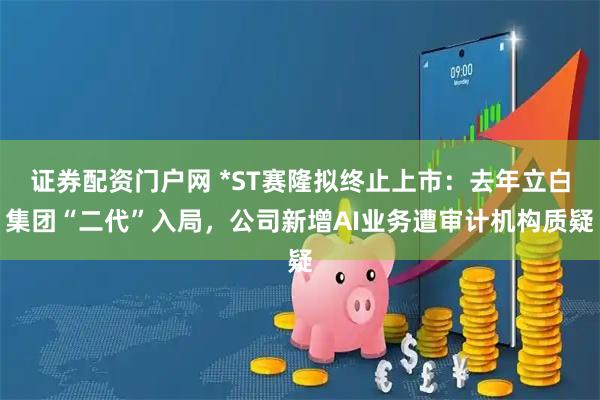证券配资门户网 *ST赛隆拟终止上市：去年立白集团“二代”入局，公司新增AI业务遭审计机构质疑