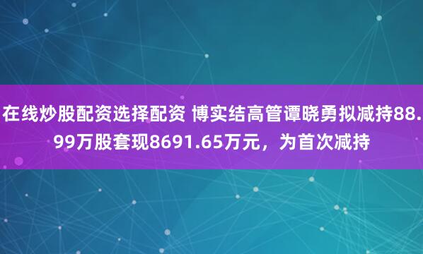 在线炒股配资选择配资 博实结高管谭晓勇拟减持88.99万股套现8691.65万元，为首次减持
