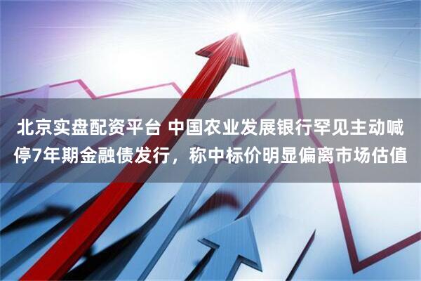 北京实盘配资平台 中国农业发展银行罕见主动喊停7年期金融债发行，称中标价明显偏离市场估值