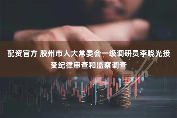 配资官方 胶州市人大常委会一级调研员李晓光接受纪律审查和监察调查