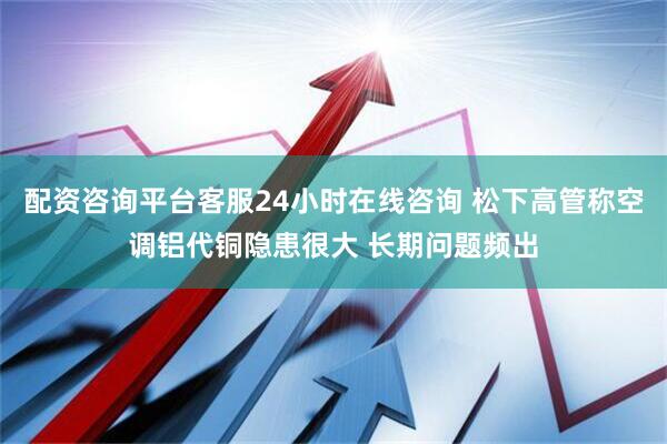 配资咨询平台客服24小时在线咨询 松下高管称空调铝代铜隐患很大 长期问题频出