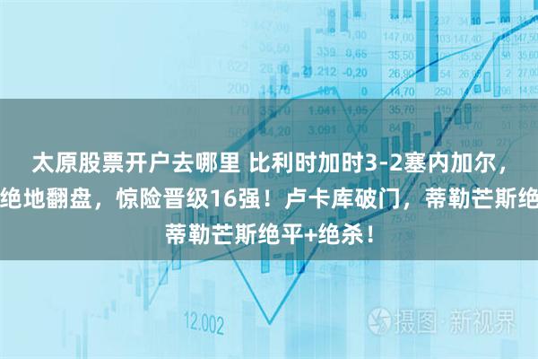 太原股票开户去哪里 比利时加时3-2塞内加尔，欧洲红魔绝地翻盘，惊险晋级16强！卢卡库破门，蒂勒芒斯绝平+绝杀！