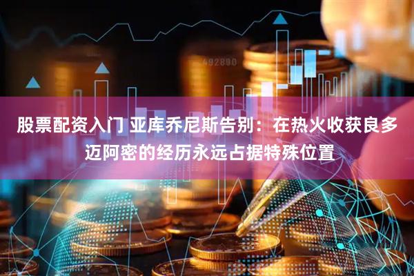 股票配资入门 亚库乔尼斯告别：在热火收获良多 迈阿密的经历永远占据特殊位置