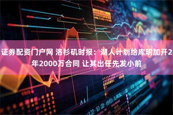 证券配资门户网 洛杉矶时报：湖人计划给库明加开2年2000万合同 让其出任先发小前