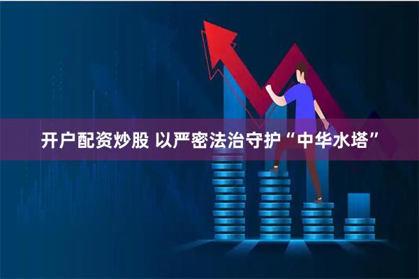开户配资炒股 以严密法治守护“中华水塔”
