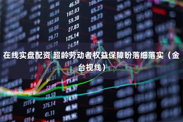 在线实盘配资 超龄劳动者权益保障盼落细落实（金台视线）